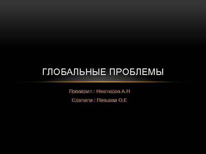 ГЛОБАЛЬНЫЕ ПРОБЛЕМЫ Проверил : Неклюдов А. Н Сделала : Певцова О. Е 