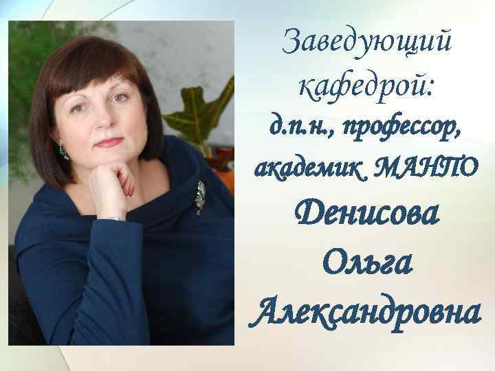 Заведующий кафедрой: д. п. н. , профессор, академик МАНПО Денисова Ольга Александровна 