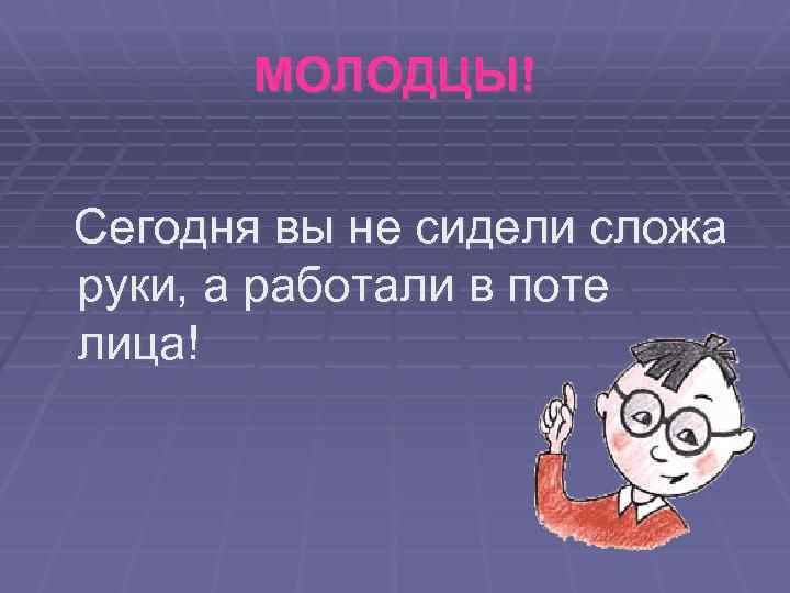 МОЛОДЦЫ! Сегодня вы не сидели сложа руки, а работали в поте лица! 