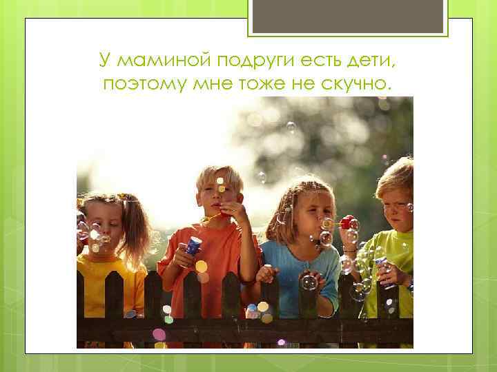 У маминой подруги есть дети, поэтому мне тоже не скучно. 