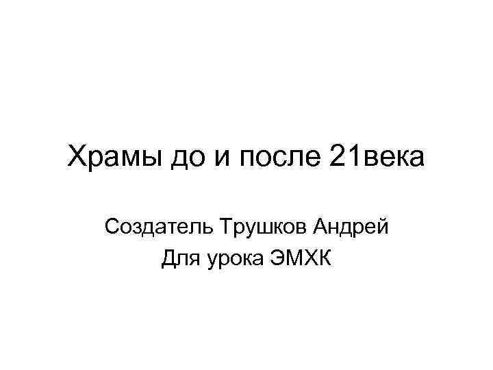 Храмы до и после 21 века Создатель Трушков Андрей Для урока ЭМХК 