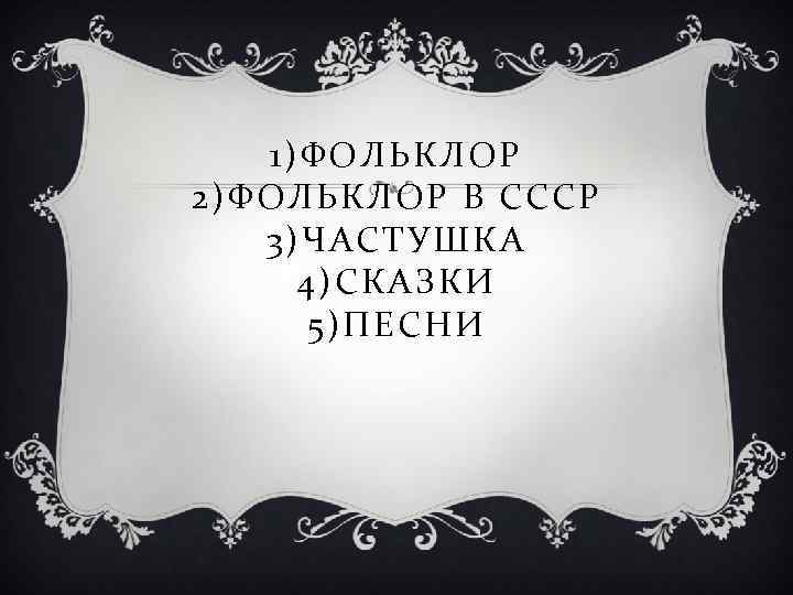 1)ФОЛЬКЛОР 2)ФОЛЬКЛОР В СССР 3)ЧАСТУШКА 4)СКАЗКИ 5)ПЕСНИ 