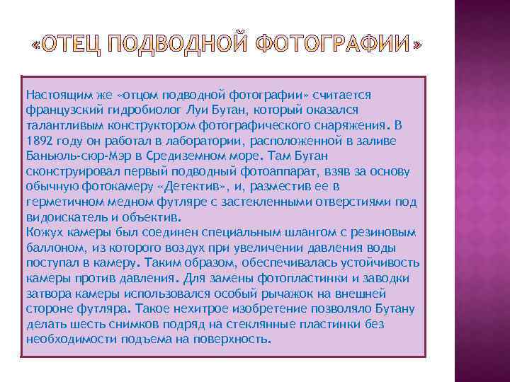 Настоящим же «отцом подводной фотографии» считается французский гидробиолог Луи Бутан, который оказался талантливым конструктором