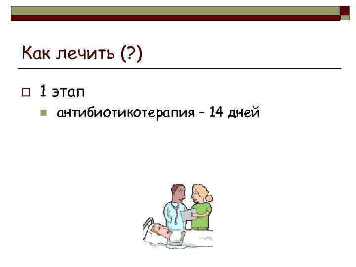 Как лечить (? ) o 1 этап n антибиотикотерапия – 14 дней 
