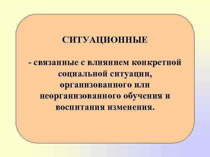 СИТУАЦИОННЫЕ - связанные с влиянием конкретной социальной ситуации, организованного или неорганизованного обучения и воспитания