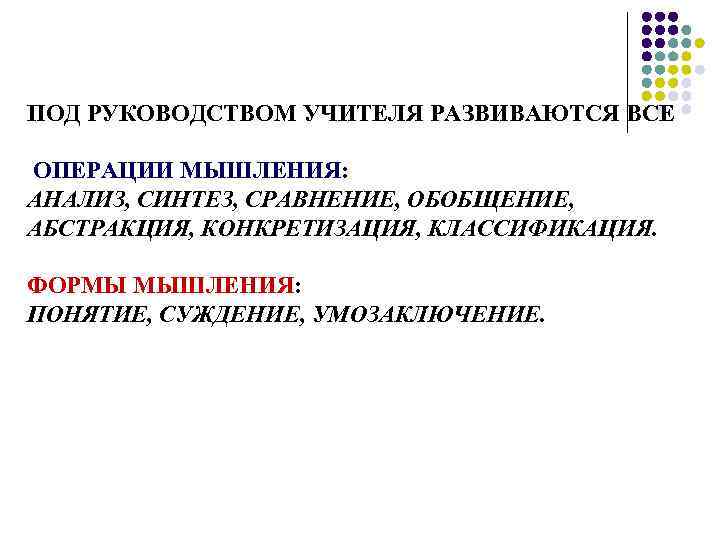 ПОД РУКОВОДСТВОМ УЧИТЕЛЯ РАЗВИВАЮТСЯ ВСЕ ОПЕРАЦИИ МЫШЛЕНИЯ: АНАЛИЗ, СИНТЕЗ, СРАВНЕНИЕ, ОБОБЩЕНИЕ, АБСТРАКЦИЯ, КОНКРЕТИЗАЦИЯ, КЛАССИФИКАЦИЯ.