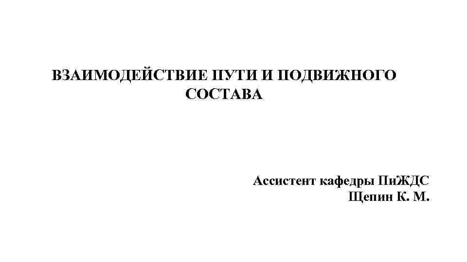 ВЗАИМОДЕЙСТВИЕ ПУТИ И ПОДВИЖНОГО СОСТАВА Ассистент кафедры Пи. ЖДС Щепин К. М. 