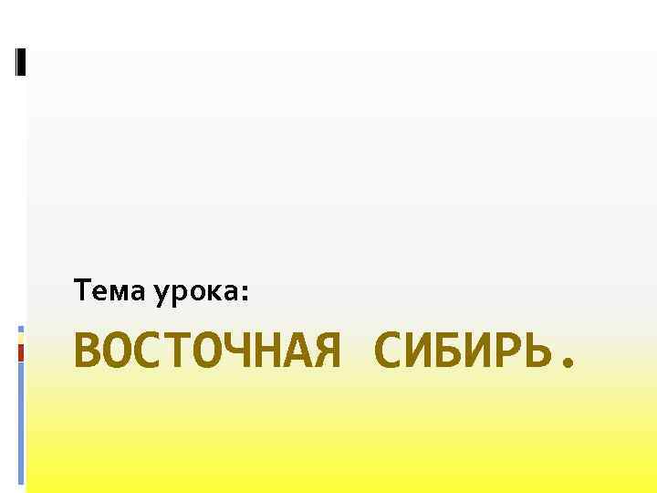 Тема урока: ВОСТОЧНАЯ СИБИРЬ. 