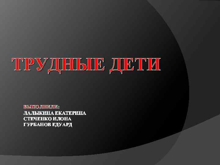 ТРУДНЫЕ ДЕТИ ВЫПОЛНИЛИ: ЛАЛЫКИНА ЕКАТЕРИНА СТЕЧЕНКО ИЛОНА ГУРБАНОВ ЕДУАРД 