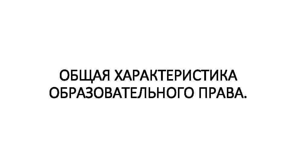 ОБЩАЯ ХАРАКТЕРИСТИКА ОБРАЗОВАТЕЛЬНОГО ПРАВА. 