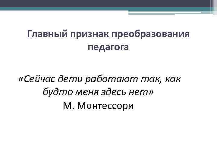 Главный признак преобразования педагога «Сейчас дети работают так, как будто меня здесь нет» М.