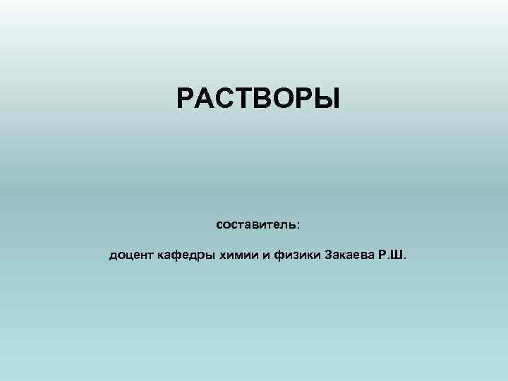 РАСТВОРЫ составитель: доцент кафедры химии и физики Закаева Р. Ш. 