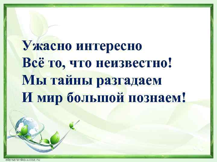 Ужасно интересно Всё то, что неизвестно! Мы тайны разгадаем И мир большой познаем! 