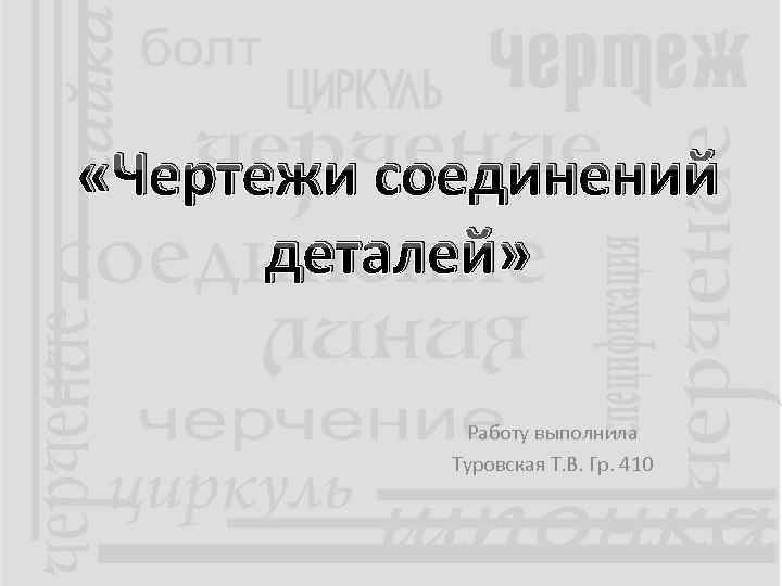  «Чертежи соединений деталей» Работу выполнила Туровская Т. В. Гр. 410 