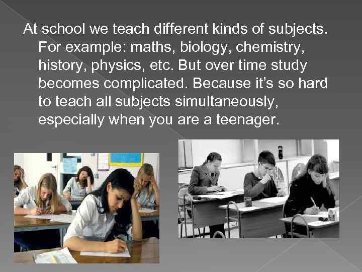 At school we teach different kinds of subjects. For example: maths, biology, chemistry, history,