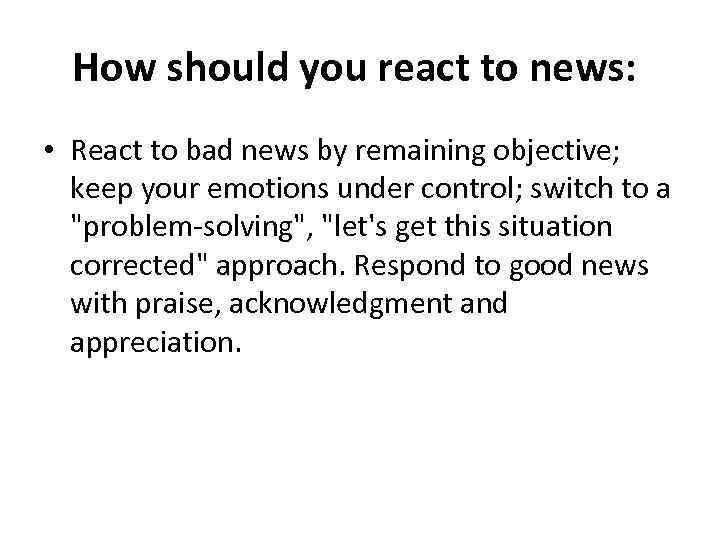 How should you react to news: • React to bad news by remaining objective;