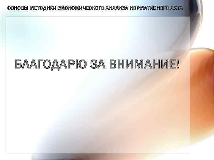 ОСНОВЫ МЕТОДИКИ ЭКОНОМИЧЕСКОГО АНАЛИЗА НОРМАТИВНОГО АКТА БЛАГОДАРЮ ЗА ВНИМАНИЕ! 