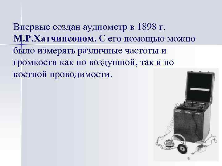 Впервые создан аудиометр в 1898 г. М. Р. Хатчинсоном. С его помощью можно было