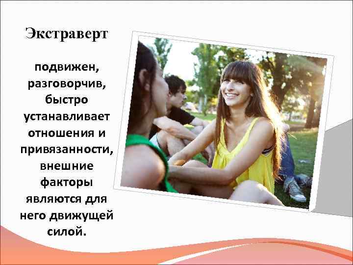 Экстраверт подвижен, разговорчив, быстро устанавливает отношения и привязанности, внешние факторы являются для него движущей