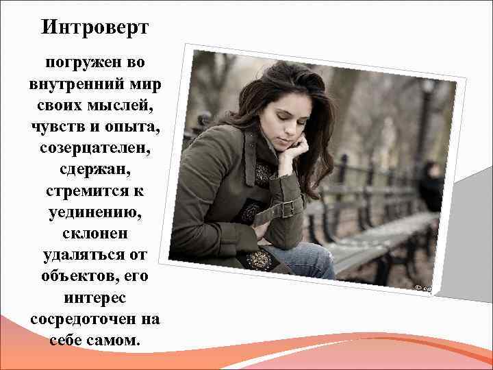 Интроверт погружен во внутренний мир своих мыслей, чувств и опыта, созерцателен, сдержан, стремится к