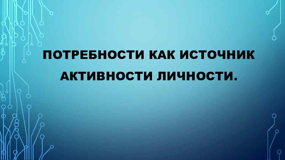 ПОТРЕБНОСТИ КАК ИСТОЧНИК АКТИВНОСТИ ЛИЧНОСТИ. 