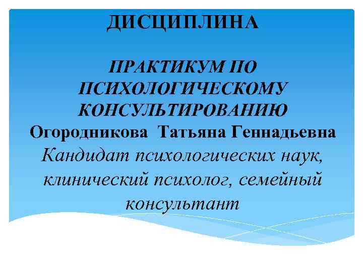 ДИСЦИПЛИНА ПРАКТИКУМ ПО ПСИХОЛОГИЧЕСКОМУ КОНСУЛЬТИРОВАНИЮ Огородникова Татьяна Геннадьевна Кандидат психологических наук, клинический психолог, семейный