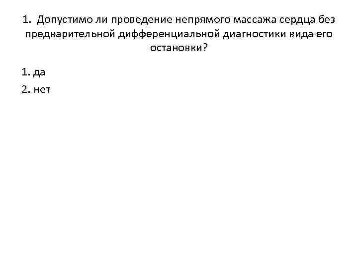1. Допустимо ли проведение непрямого массажа сердца без предварительной дифференциальной диагностики вида его остановки?