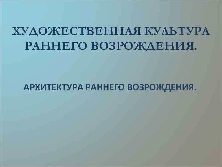 ХУДОЖЕСТВЕННАЯ КУЛЬТУРА РАННЕГО ВОЗРОЖДЕНИЯ. АРХИТЕКТУРА РАННЕГО ВОЗРОЖДЕНИЯ. 