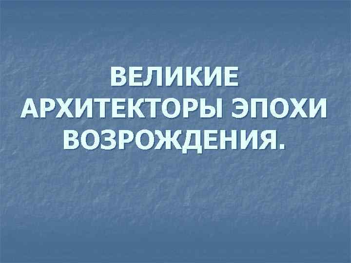 ВЕЛИКИЕ АРХИТЕКТОРЫ ЭПОХИ ВОЗРОЖДЕНИЯ. 