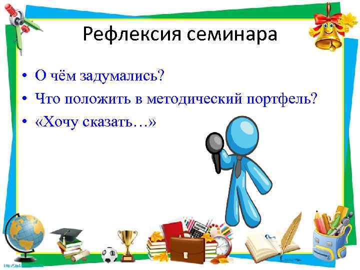 Рефлексия семинара • О чём задумались? • Что положить в методический портфель? • «Хочу