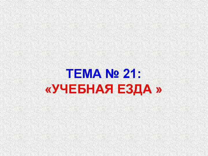 ТЕМА № 21: «УЧЕБНАЯ ЕЗДА » 