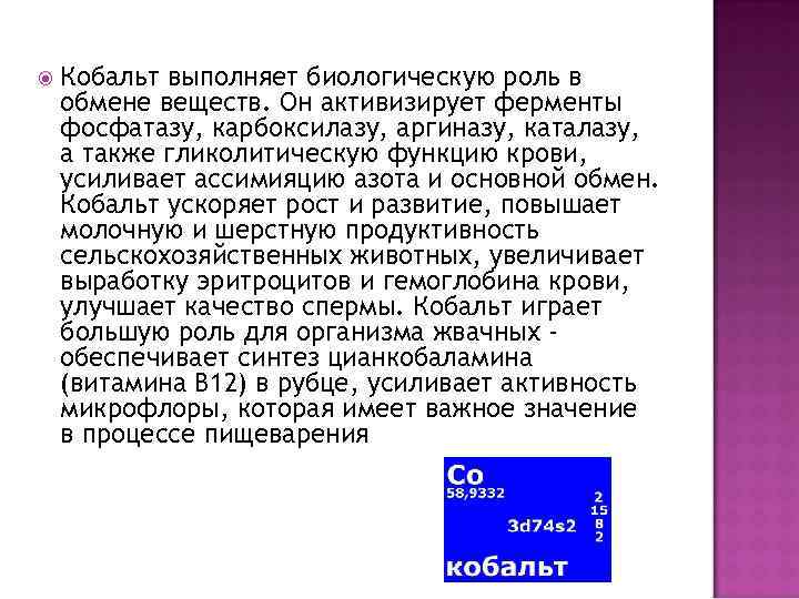  Кобальт выполняет биологическую роль в обмене веществ. Он активизирует ферменты фосфатазу, карбоксилазу, аргиназу,