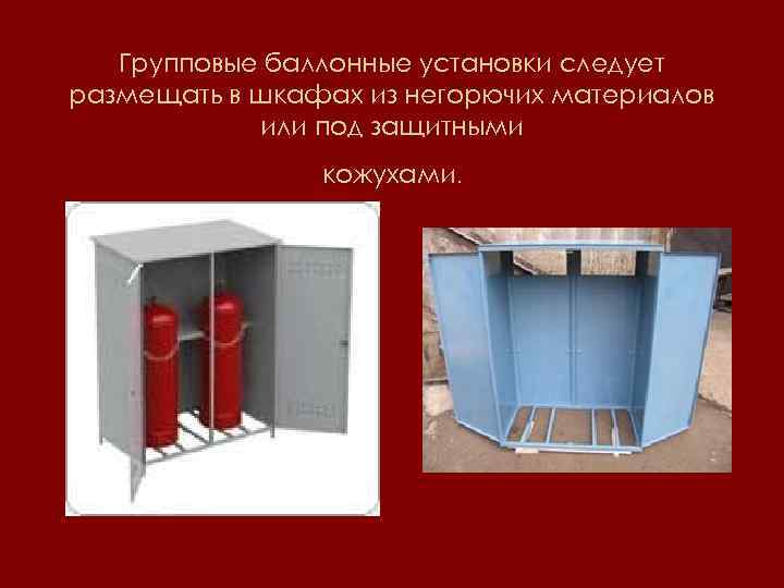 Групповые баллонные установки следует размещать в шкафах из негорючих материалов или под защитными кожухами.