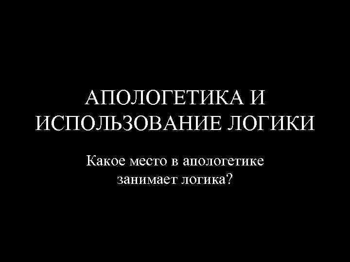 АПОЛОГЕТИКА И ИСПОЛЬЗОВАНИЕ ЛОГИКИ Какое место в апологетике занимает логика? 