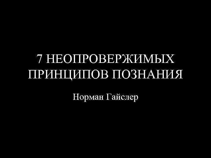 7 НЕОПРОВЕРЖИМЫХ ПРИНЦИПОВ ПОЗНАНИЯ Норман Гайслер 