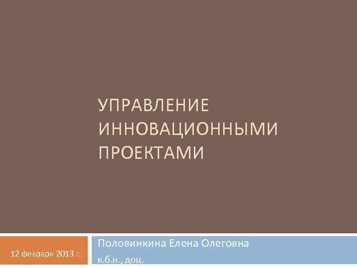 УПРАВЛЕНИЕ ИННОВАЦИОННЫМИ ПРОЕКТАМИ 12 февраря 2013 г. Половинкина Елена Олеговна к. б. н. ,