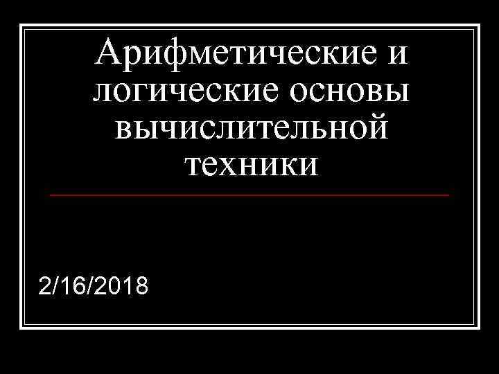 Арифметические и логические основы вычислительной техники 2/16/2018 