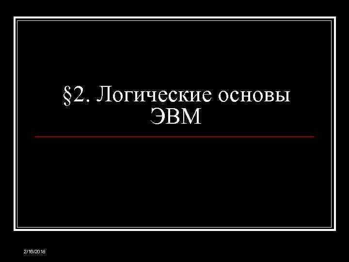§ 2. Логические основы ЭВМ 2/16/2018 