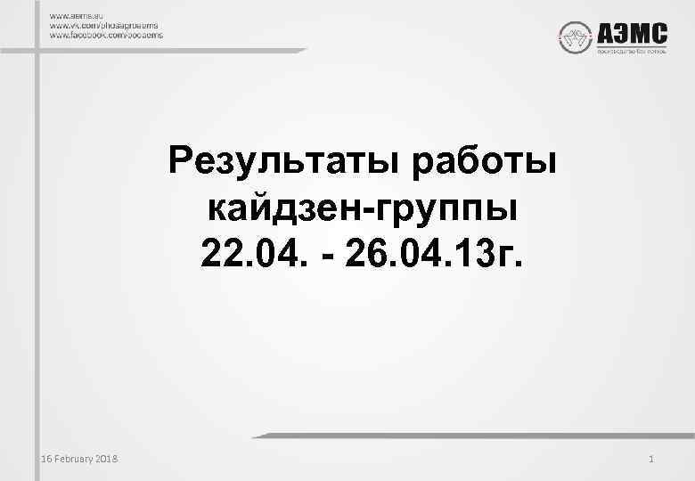 Результаты работы кайдзен-группы 22. 04. - 26. 04. 13 г. 16 February 2018 1