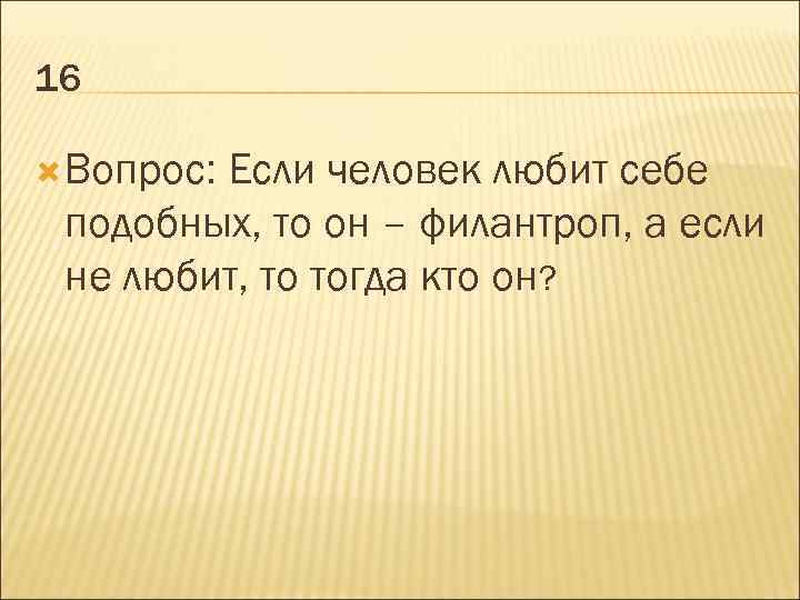 16 Вопрос: Если человек любит себе подобных, то он – филантроп, а если не