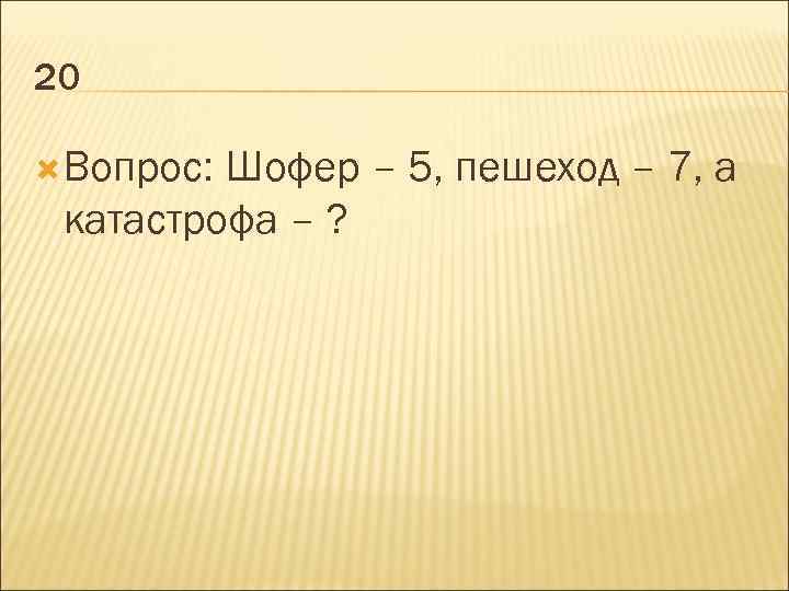 20 Вопрос: Шофер – 5, пешеход – 7, а катастрофа – ? 