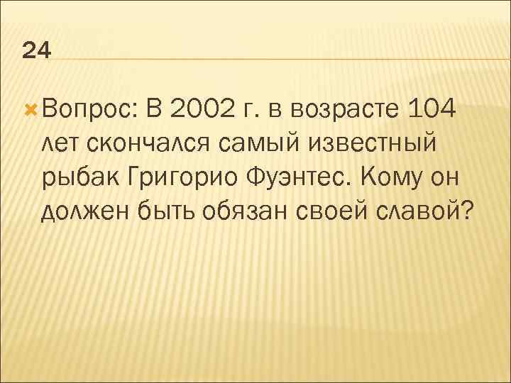 24 Вопрос: В 2002 г. в возрасте 104 лет скончался самый известный рыбак Григорио