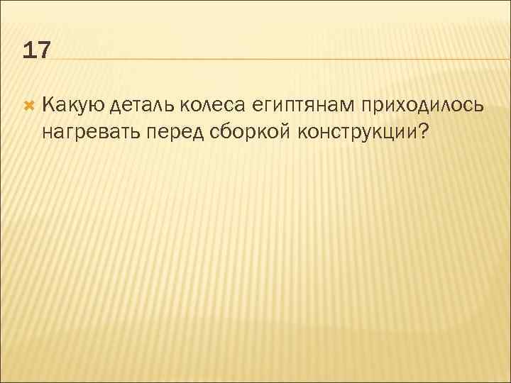 17 Какую деталь колеса египтянам приходилось нагревать перед сборкой конструкции? 