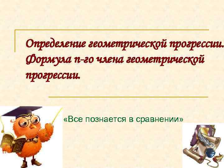 Определение геометрической прогрессии. Формула n-го члена геометрической прогрессии. «Все познается в сравнении» 