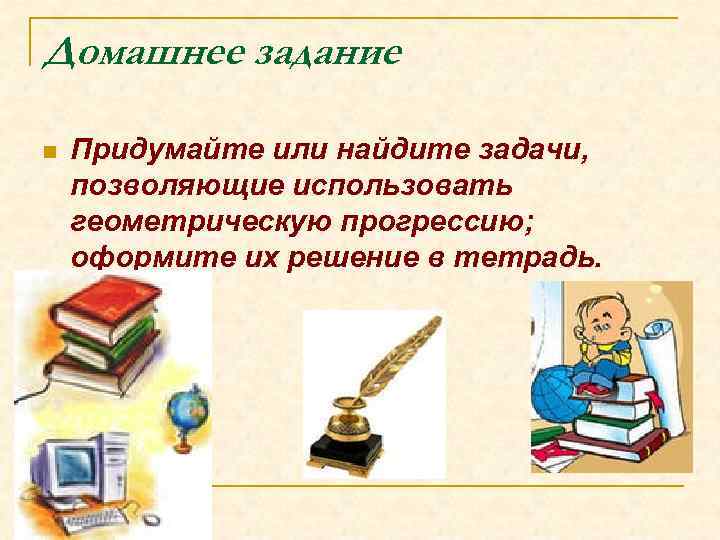 Домашнее задание n Придумайте или найдите задачи, позволяющие использовать геометрическую прогрессию; оформите их решение