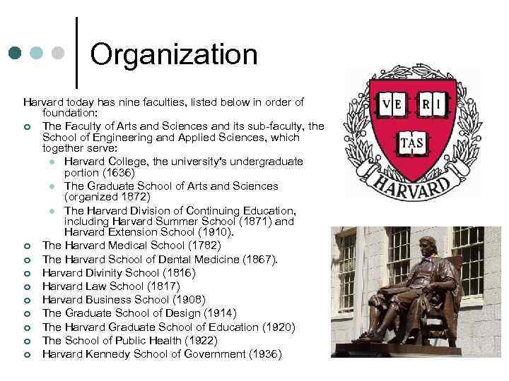 Organization Harvard today has nine faculties, listed below in order of foundation: ¢ The