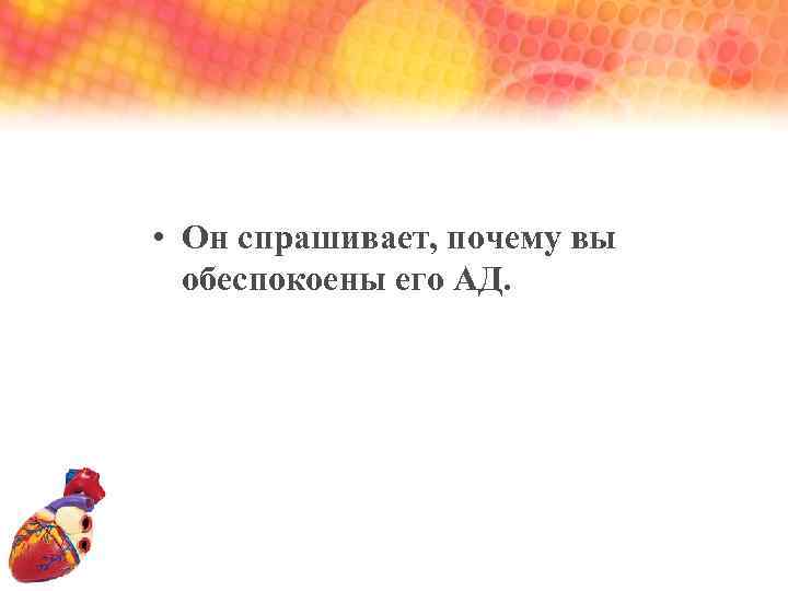  • Он спрашивает, почему вы обеспокоены его АД. 