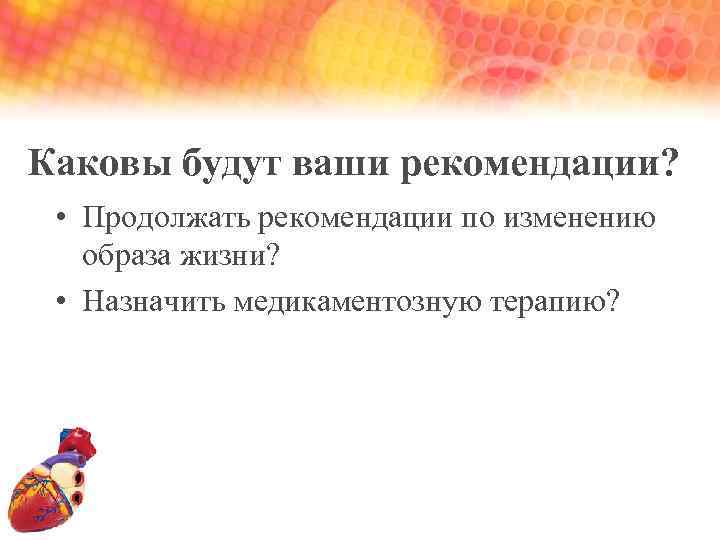 Каковы будут ваши рекомендации? • Продолжать рекомендации по изменению образа жизни? • Назначить медикаментозную