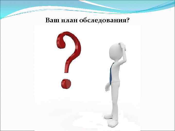 Ваш план обследования? 