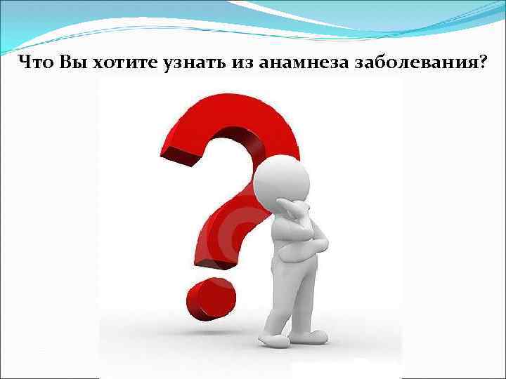 Что Вы хотите узнать из анамнеза заболевания? 